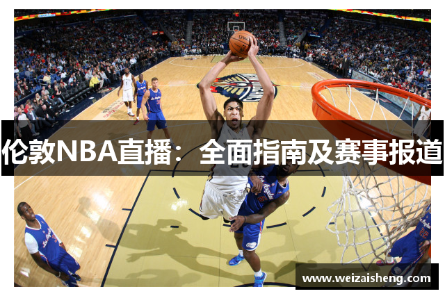 伦敦NBA直播：全面指南及赛事报道