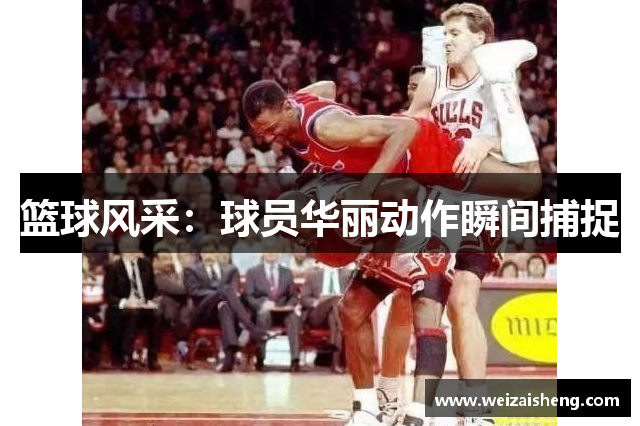 篮球风采：球员华丽动作瞬间捕捉