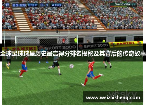 全球足球球星历史最高得分排名揭秘及其背后的传奇故事