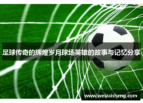 足球传奇的辉煌岁月球场英雄的故事与记忆分享