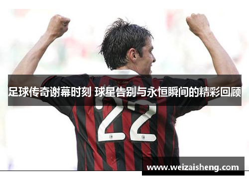 足球传奇谢幕时刻 球星告别与永恒瞬间的精彩回顾