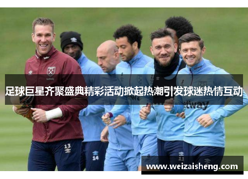 足球巨星齐聚盛典精彩活动掀起热潮引发球迷热情互动