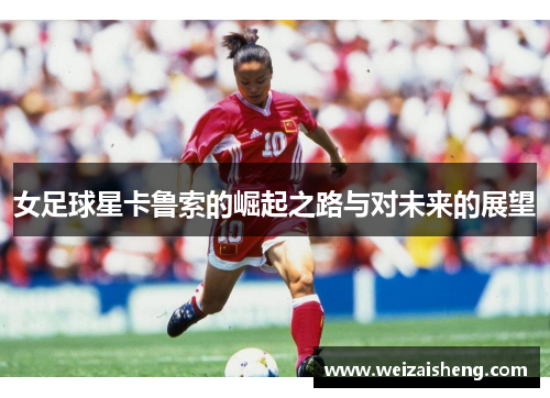 女足球星卡鲁索的崛起之路与对未来的展望