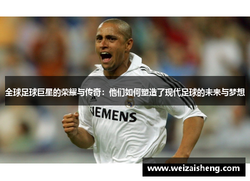 全球足球巨星的荣耀与传奇：他们如何塑造了现代足球的未来与梦想