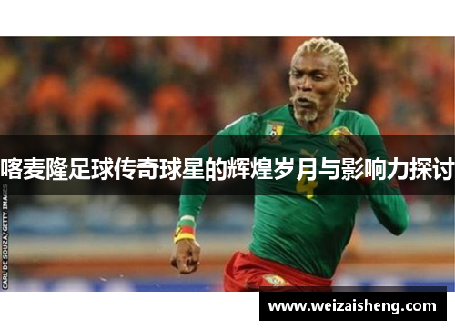 喀麦隆足球传奇球星的辉煌岁月与影响力探讨