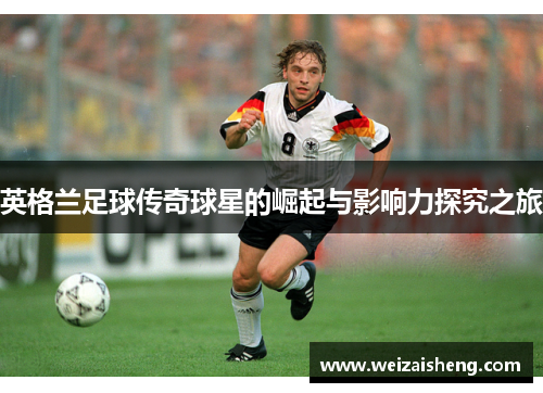 英格兰足球传奇球星的崛起与影响力探究之旅