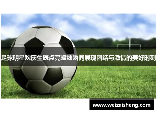 足球明星欢庆生辰点亮蜡烛瞬间展现团结与激情的美好时刻