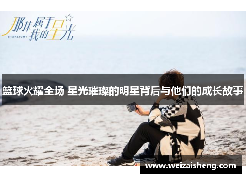 篮球火耀全场 星光璀璨的明星背后与他们的成长故事