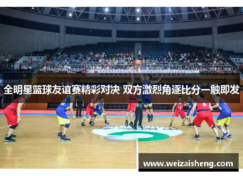 全明星篮球友谊赛精彩对决 双方激烈角逐比分一触即发