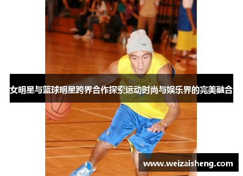 女明星与篮球明星跨界合作探索运动时尚与娱乐界的完美融合