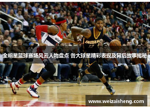 全明星篮球赛场风云人物盘点 各大球星精彩表现及背后故事揭秘