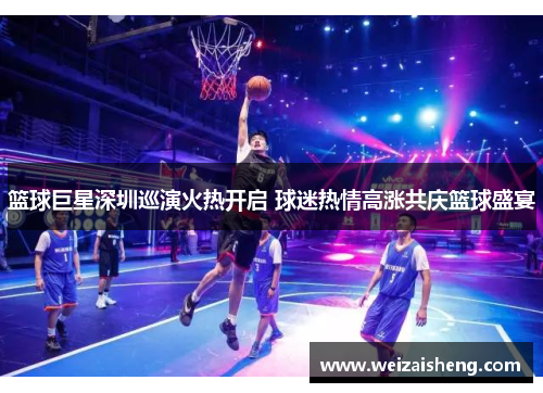 篮球巨星深圳巡演火热开启 球迷热情高涨共庆篮球盛宴