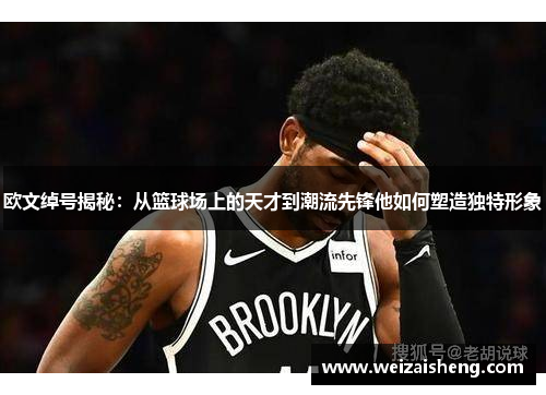 欧文绰号揭秘：从篮球场上的天才到潮流先锋他如何塑造独特形象
