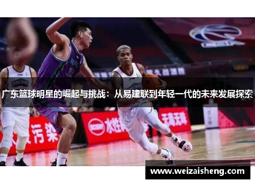 广东篮球明星的崛起与挑战：从易建联到年轻一代的未来发展探索
