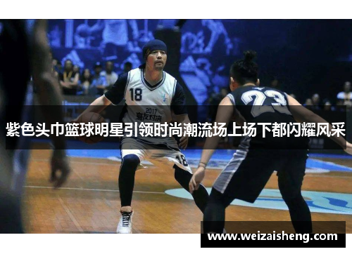 紫色头巾篮球明星引领时尚潮流场上场下都闪耀风采