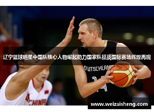辽宁篮球明星中国队核心人物崛起助力国家队征战国际赛场辉煌再现